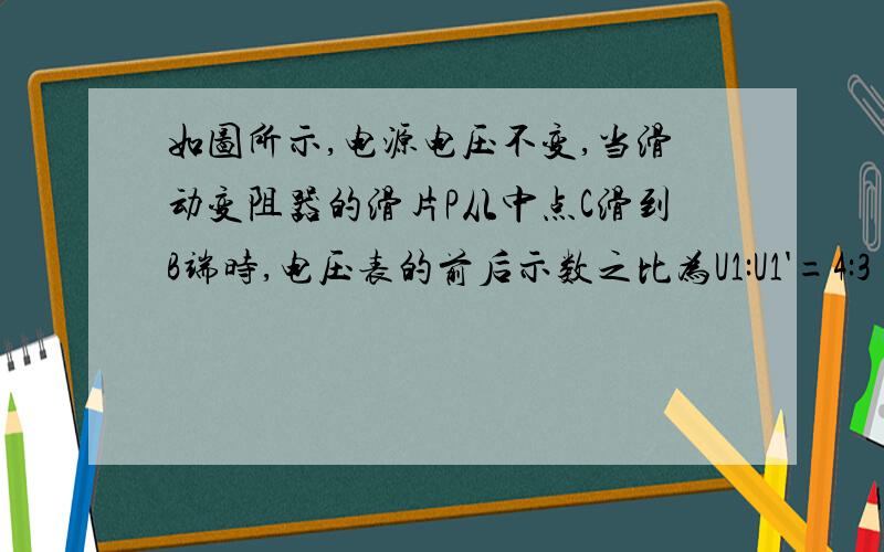 如图所示,电源电压不变,当滑动变阻器的滑片P从中点C滑到B端时,电压表的前后示数之比为U1:U1'=4:3