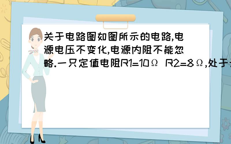 关于电路图如图所示的电路,电源电压不变化,电源内阻不能忽略.一只定值电阻R1=10Ω R2=8Ω,处于开关S1是 电压表