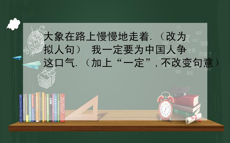 大象在路上慢慢地走着.（改为拟人句） 我一定要为中国人争这口气.（加上“一定”,不改变句意）