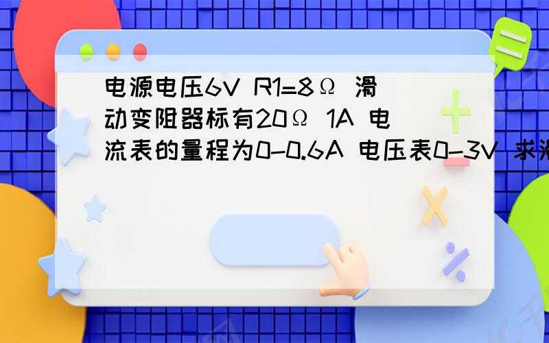 电源电压6V R1=8Ω 滑动变阻器标有20Ω 1A 电流表的量程为0-0.6A 电压表0-3V 求滑动变阻器阻值的取值