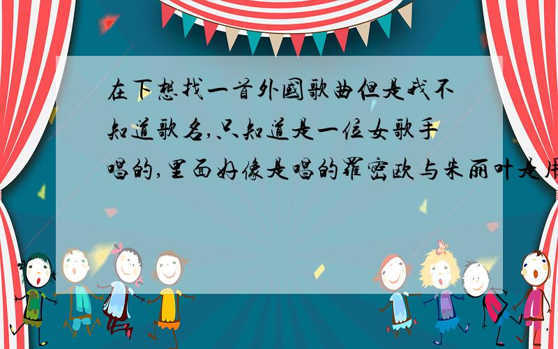 在下想找一首外国歌曲但是我不知道歌名,只知道是一位女歌手唱的,里面好像是唱的罗密欧与朱丽叶是用英文