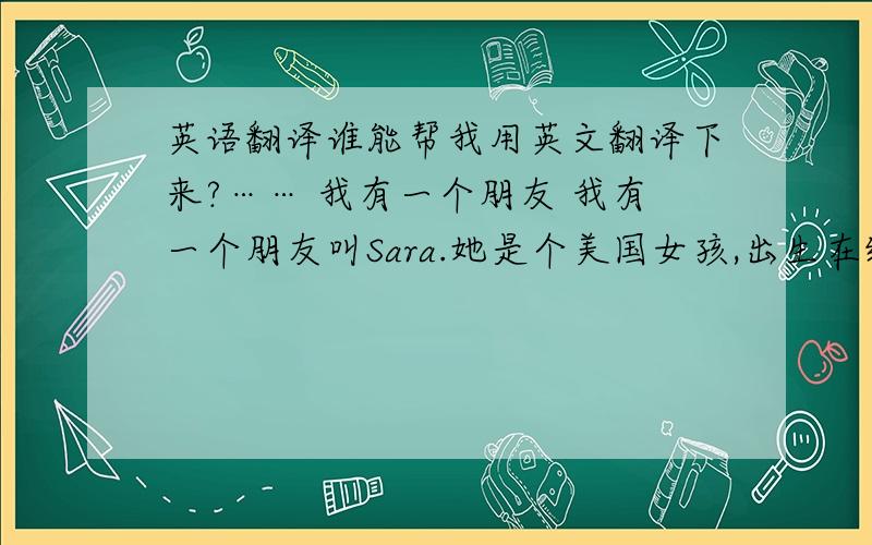 英语翻译谁能帮我用英文翻译下来?…… 我有一个朋友 我有一个朋友叫Sara.她是个美国女孩,出生在纽约,今年十六岁和我一