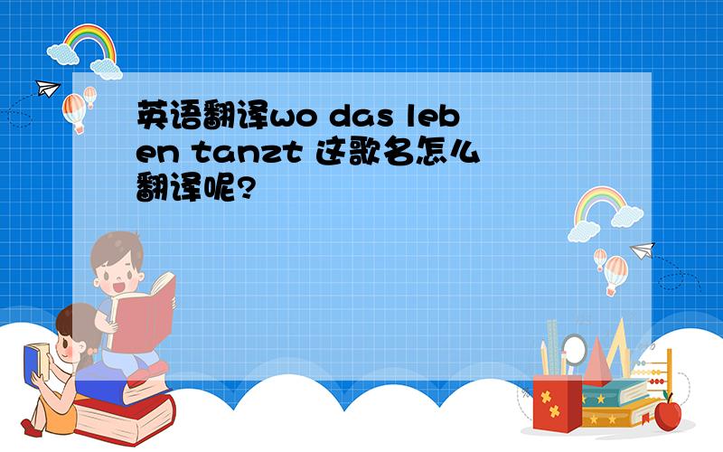 英语翻译wo das leben tanzt 这歌名怎么翻译呢?