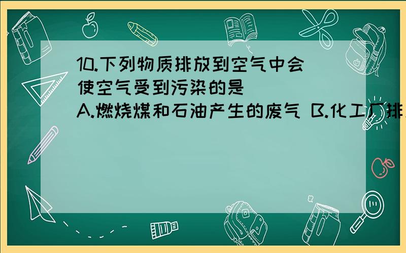 10.下列物质排放到空气中会使空气受到污染的是 （ ） A.燃烧煤和石油产生的废气 B.化工厂排放的烟尘 C.