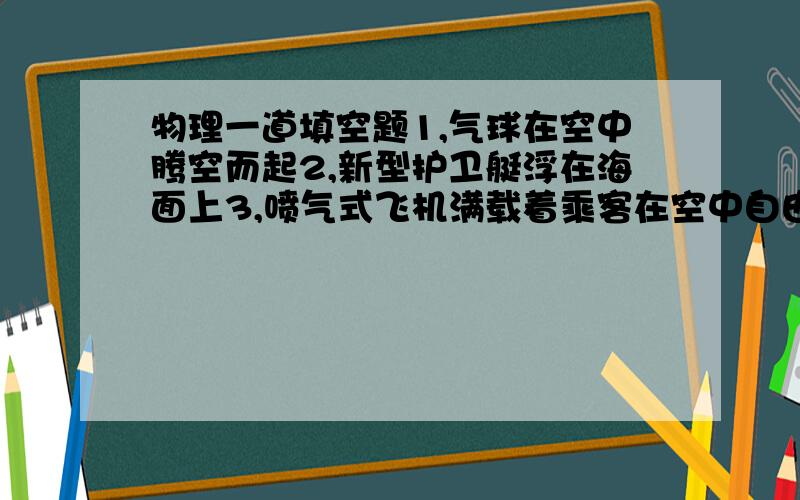 物理一道填空题1,气球在空中腾空而起2,新型护卫艇浮在海面上3,喷气式飞机满载着乘客在空中自由飞行,不会下落下来4,在水