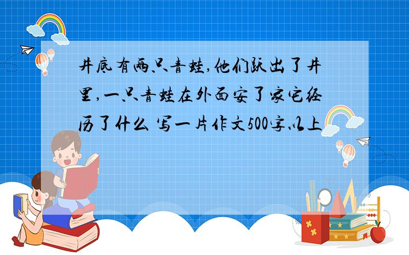 井底有两只青蛙,他们跃出了井里,一只青蛙在外面安了家它经历了什么 写一片作文500字以上