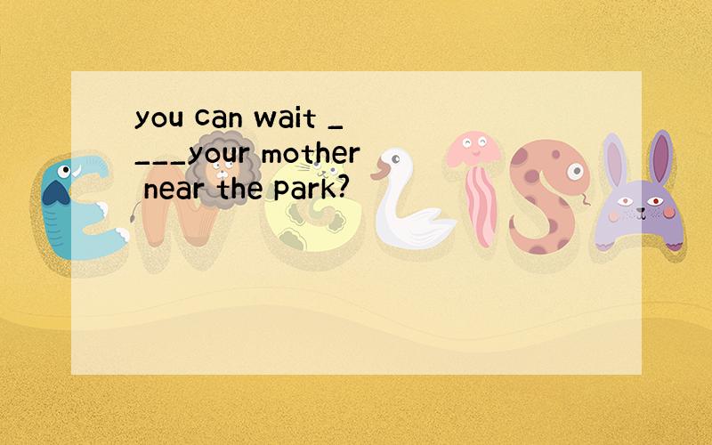 you can wait ____your mother near the park?