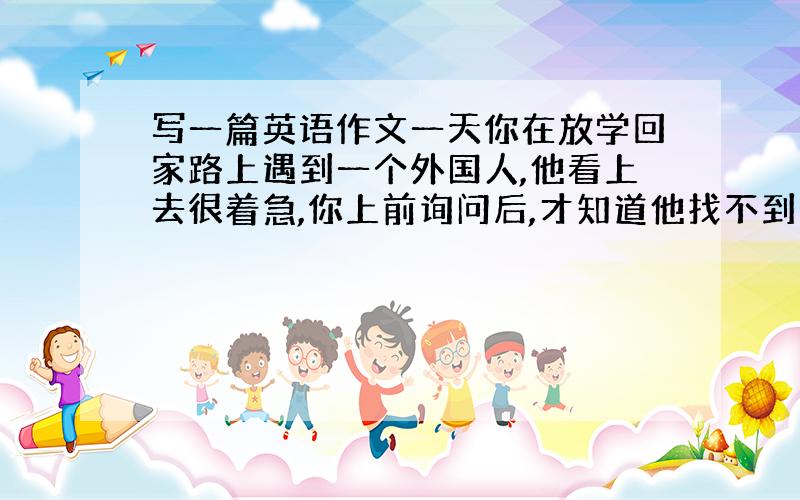 写一篇英语作文一天你在放学回家路上遇到一个外国人,他看上去很着急,你上前询问后,才知道他找不到回旅馆的路了,你用英语告诉