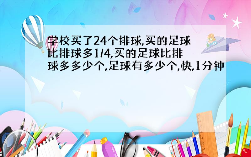 学校买了24个排球,买的足球比排球多1/4,买的足球比排球多多少个,足球有多少个,快,1分钟