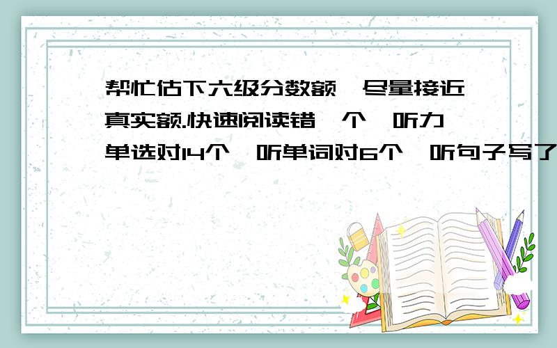 帮忙估下六级分数额,尽量接近真实额.快速阅读错一个,听力单选对14个,听单词对6个,听句子写了一些