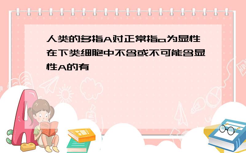 人类的多指A对正常指a为显性在下类细胞中不含或不可能含显性A的有