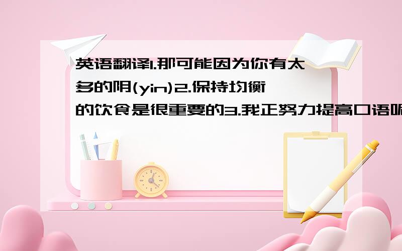 英语翻译1.那可能因为你有太多的阴(yin)2.保持均衡的饮食是很重要的3.我正努力提高口语呢4.你什麽时候胃疼的?大约