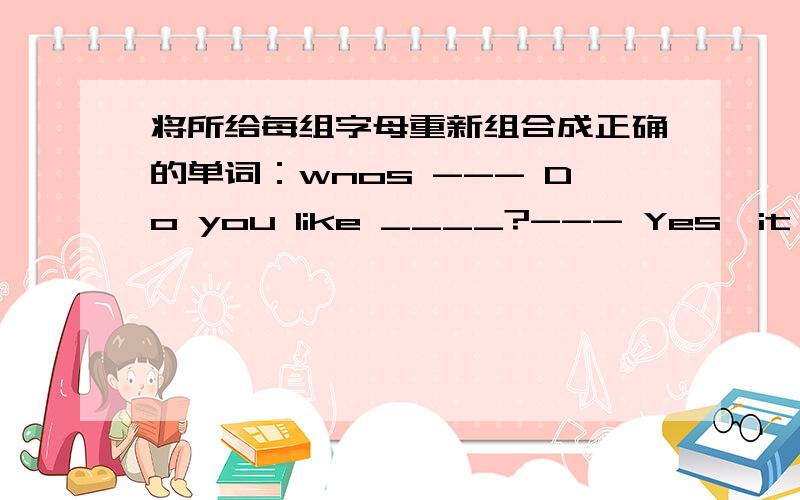 将所给每组字母重新组合成正确的单词：wnos --- Do you like ____?--- Yes,it 's wh