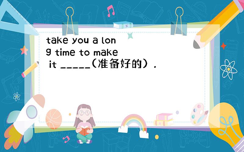 take you a long time to make it _____(准备好的）.