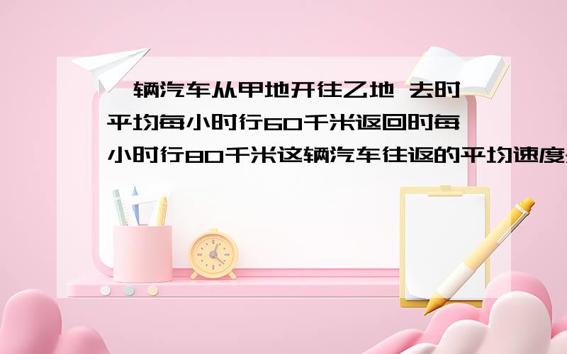 一辆汽车从甲地开往乙地 去时平均每小时行60千米返回时每小时行80千米这辆汽车往返的平均速度是多少