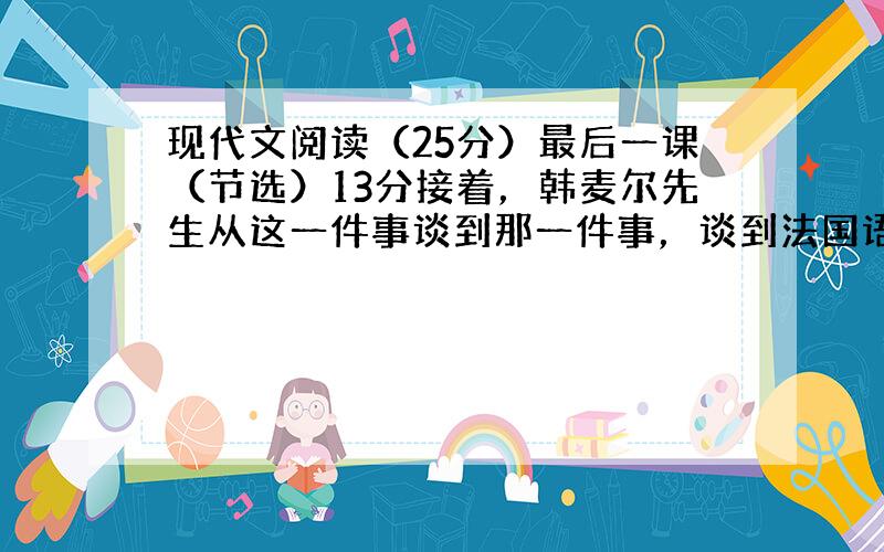 现代文阅读（25分）最后一课（节选）13分接着，韩麦尔先生从这一件事谈到那一件事，谈到法国语言上来了。他说，法国语言是世