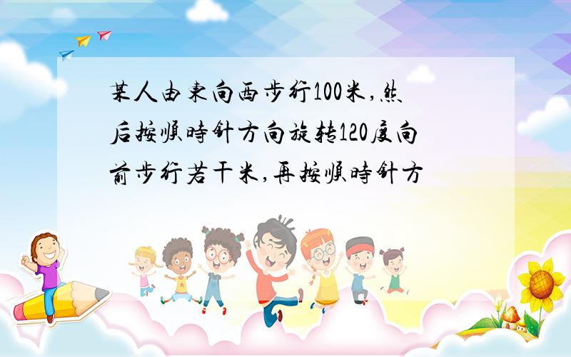 某人由东向西步行100米,然后按顺时针方向旋转120度向前步行若干米,再按顺时针方