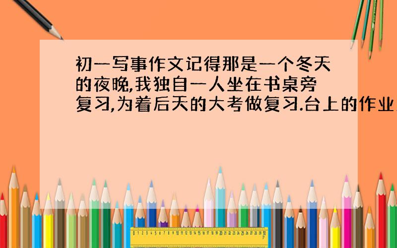 初一写事作文记得那是一个冬天的夜晚,我独自一人坐在书桌旁复习,为着后天的大考做复习.台上的作业则是堆的像座山.不知什么时