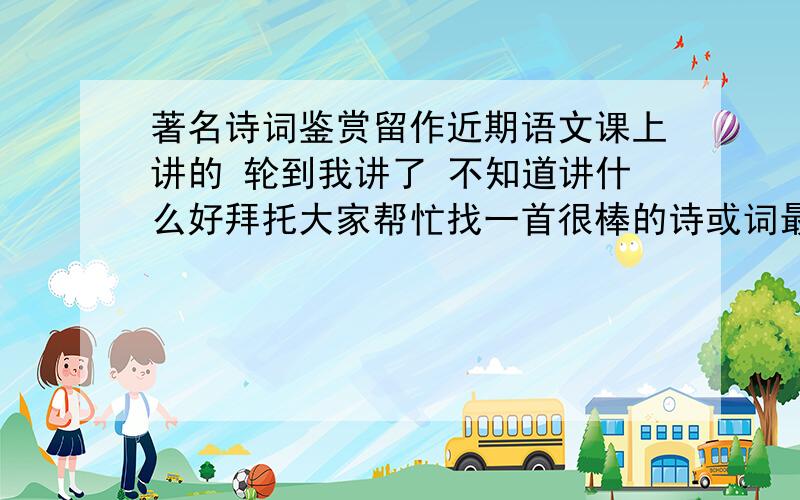 著名诗词鉴赏留作近期语文课上讲的 轮到我讲了 不知道讲什么好拜托大家帮忙找一首很棒的诗或词最好将原文一起发过来 以及该诗