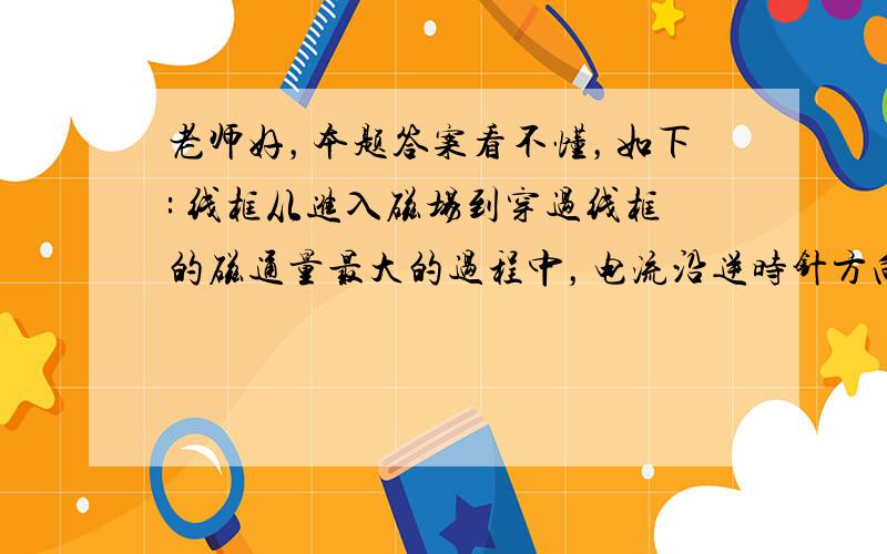 老师好，本题答案看不懂，如下: 线框从进入磁场到穿过线框的磁通量最大的过程中，电流沿逆时针方向（明白），且先增大后减小（