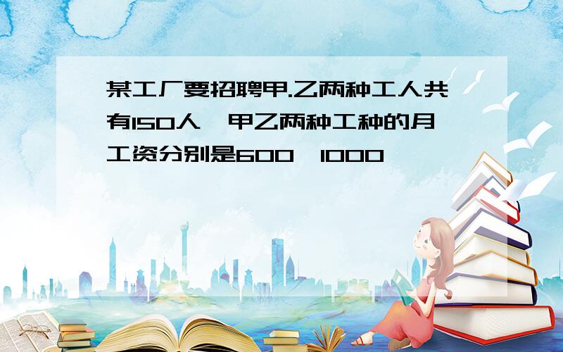 某工厂要招聘甲.乙两种工人共有150人,甲乙两种工种的月工资分别是600,1000