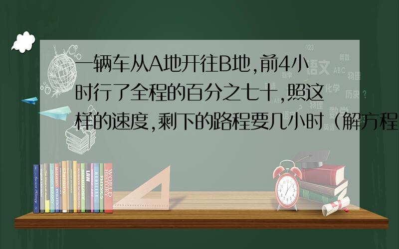 一辆车从A地开往B地,前4小时行了全程的百分之七十,照这样的速度,剩下的路程要几小时（解方程）