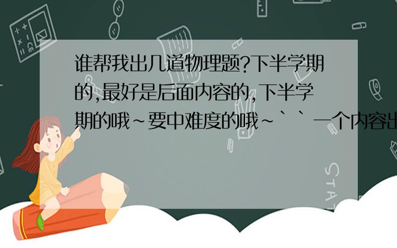 谁帮我出几道物理题?下半学期的,最好是后面内容的,下半学期的哦~要中难度的哦~``一个内容出一道更好~