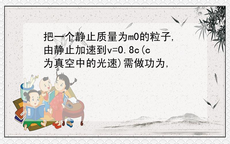 把一个静止质量为m0的粒子,由静止加速到v=0.8c(c为真空中的光速)需做功为,