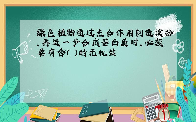 绿色植物通过光合作用制造淀粉,再进一步合成蛋白质时,必须要有含（ ）的无机盐