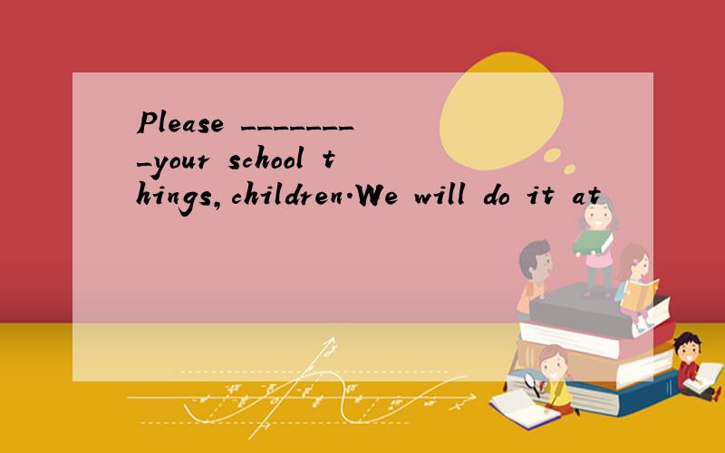 Please ________your school things,children.We will do it at