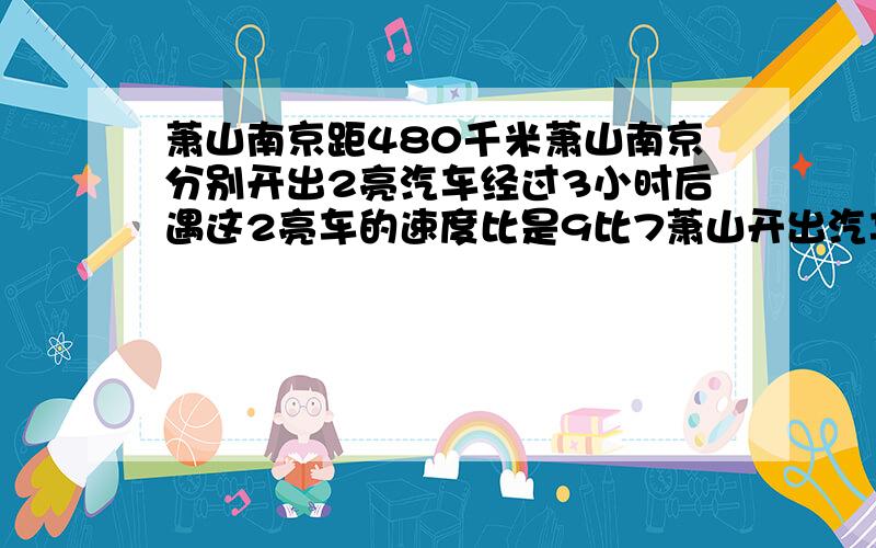 萧山南京距480千米萧山南京分别开出2亮汽车经过3小时后遇这2亮车的速度比是9比7萧山开出汽车1时行多少千米