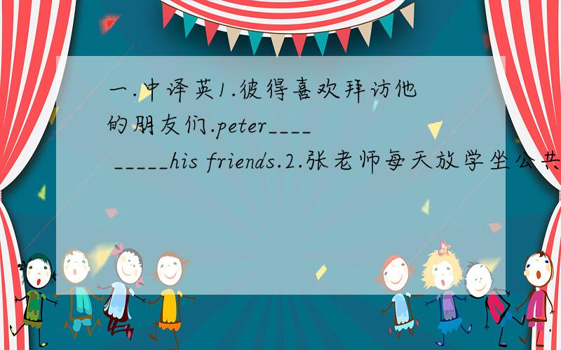 一.中译英1.彼得喜欢拜访他的朋友们.peter____ _____his friends.2.张老师每天放学坐公共汽车