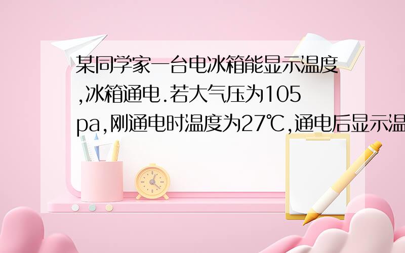 某同学家一台电冰箱能显示温度,冰箱通电.若大气压为105pa,刚通电时温度为27℃,通电后显示温度为15℃