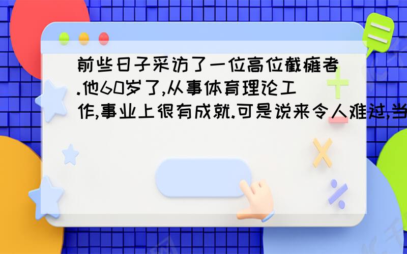 前些日子采访了一位高位截瘫者.他60岁了,从事体育理论工作,事业上很有成就.可是说来令人难过,当年他是一名英姿飒爽的体操