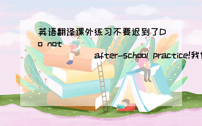 英语翻译课外练习不要迟到了Do not ____ ____ ____ after-school practice!我们感