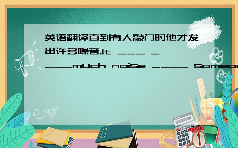 英语翻译直到有人敲门时他才发出许多噪音.It ___ ____much noise ____ someone ____