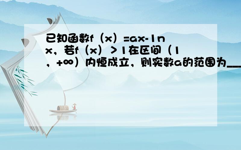 已知函数f（x）=ax-1nx，若f（x）＞1在区间（1，+∞）内恒成立，则实数a的范围为___．