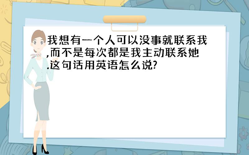 我想有一个人可以没事就联系我,而不是每次都是我主动联系她.这句话用英语怎么说?