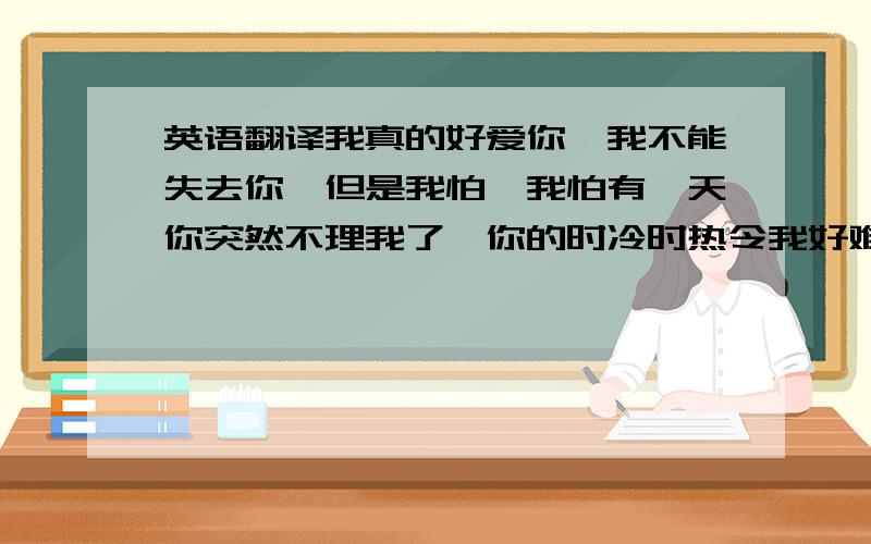 英语翻译我真的好爱你,我不能失去你,但是我怕,我怕有一天你突然不理我了,你的时冷时热令我好难受,我有时候强颜欢笑,因为你