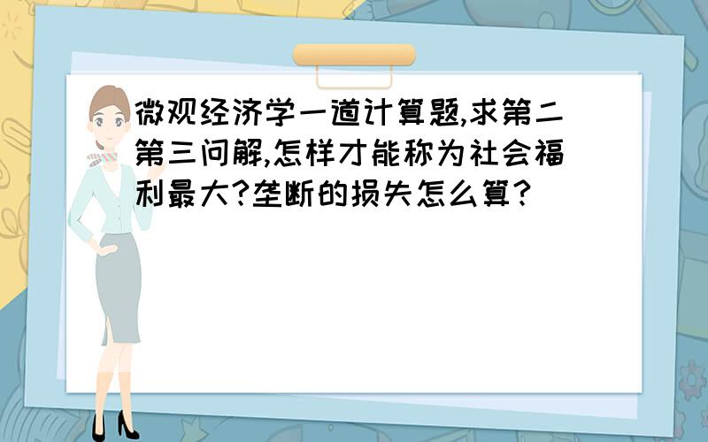 微观经济学一道计算题,求第二第三问解,怎样才能称为社会福利最大?垄断的损失怎么算?