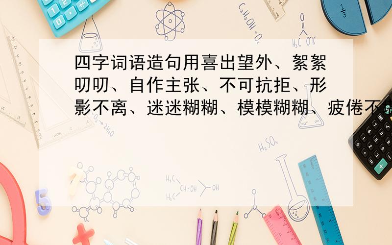 四字词语造句用喜出望外、絮絮叨叨、自作主张、不可抗拒、形影不离、迷迷糊糊、模模糊糊、疲倦不堪、小心翼翼、不求甚解、混为一