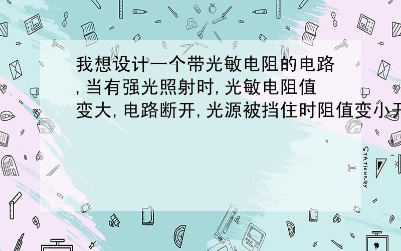 我想设计一个带光敏电阻的电路,当有强光照射时,光敏电阻值变大,电路断开,光源被挡住时阻值变小开关通