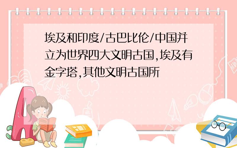 埃及和印度/古巴比伦/中国并立为世界四大文明古国,埃及有金字塔,其他文明古国所