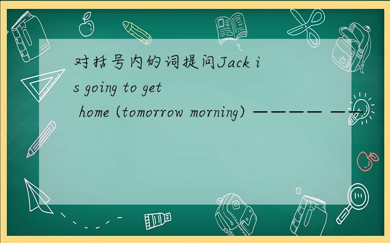 对括号内的词提问Jack is going to get home (tomorrow morning) ———— ——