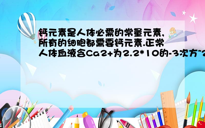 钙元素是人体必需的常量元素,所有的细胞都需要钙元素.正常人体血液含Ca2+为2.2*10的-3次方~2.7*10的-3次