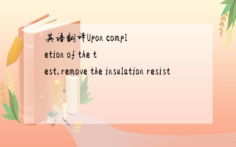 英语翻译Upon completion of the test,remove the insulation resist