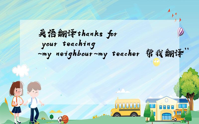 英语翻译thanks for your teaching~my neighbour~my teacher 帮我翻译``