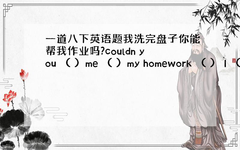 一道八下英语题我洗完盘子你能帮我作业吗?couldn you （ ）me （ ）my homework （ ） I （