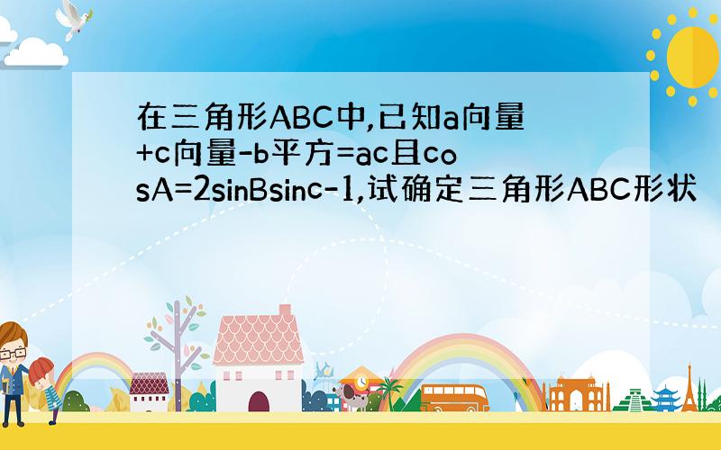 在三角形ABC中,已知a向量+c向量-b平方=ac且cosA=2sinBsinc-1,试确定三角形ABC形状