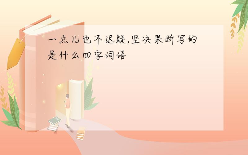 一点儿也不迟疑,坚决果断写的是什么四字词语